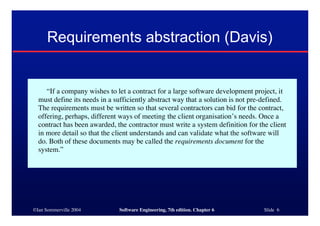 ©Ian Sommerville 2004 Software Engineering, 7th edition. Chapter 6 Slide 6
Requirements abstraction (Davis)
“If a company wishes to let a contract for a large software development project, it
must define its needs in a sufficiently abstract way that a solution is not pre-defined.
The requirements must be written so that several contractors can bid for the contract,
offering, perhaps, different ways of meeting the client organisation’s needs. Once a
contract has been awarded, the contractor must write a system definition for the client
in more detail so that the client understands and can validate what the software will
do. Both of these documents may be called the requirements document for the
system.”
 
