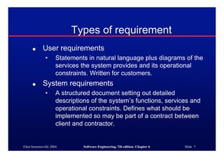 ©Ian Sommerville 2004 Software Engineering, 7th edition. Chapter 6 Slide 7
Types of requirement
● User requirements
• Statements in natural language plus diagrams of the
services the system provides and its operational
constraints. Written for customers.
● System requirements
• A structured document setting out detailed
descriptions of the system’s functions, services and
operational constraints. Defines what should be
implemented so may be part of a contract between
client and contractor.
 