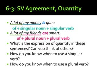 6-3: SV Agreement, QuantityA lot of my money is gone.A lot of my friends are smart.What is the expression of quantity in these sentences? Can you think of others?How do you know when to use a singular verb?How do you know when to use a plural verb?of + singular noun + singular verbof + plural noun + plural verb