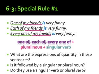6-3: Special Rule #1One of my friends is very funny.Each of my friends is very funny.Every one of my friends is very funny.What are the expressions of quantity in these sentences? Is it followed by a singular or plural noun?Do they use a singular verb or plural verb?one of, each of, every one of + plural noun + singular verb