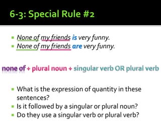 6-3: Special Rule #2None of my friends is very funny.None of my friends are very funny.What is the expression of quantity in these sentences? Is it followed by a singular or plural noun?Do they use a singular verb or plural verb?none of + plural noun + singular verb OR plural verb