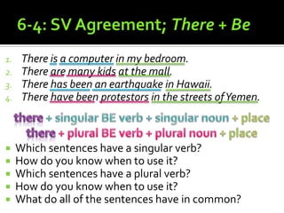 6-4: SV Agreement; There + BeThere is a computer in my bedroom.There are many kids at the mall.There has been an earthquake in Hawaii.There have been protestors in the streets of Yemen.Which sentences have a singular verb?How do you know when to use it?Which sentences have a plural verb?How do you know when to use it?What do all of the sentences have in common?there + singular BE verb + singular noun + placethere + plural BE verb + plural noun + place