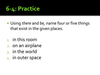 6-4: PracticeUsing there and be, name four or five things that exist in the given places.in this roomon an airplanein the worldin outer space