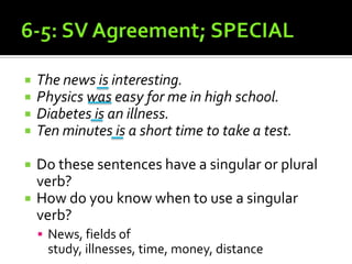 6-5: SV Agreement; SPECIALThe news is interesting.Physics was easy for me in high school.Diabetes is an illness.Ten minutes is a short time to take a test.Do these sentences have a singular or plural verb?How do you know when to use a singular verb?News, fields of study, illnesses, time, money, distance