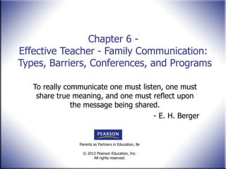 Chapter 6 -  Effective Teacher - Family Communication:  Types, Barriers, Conferences, and Programs To really communicate one must listen, one must share true meaning, and one must reflect upon the message being shared. - E. H. Berger 