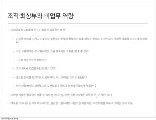조직 최상부의 비업무 역량

     • 조직에서 최고위층에 있는 사람들의 공통적인 특징


          • 사회적 의식을 가지고 구설수나 정치적인 문제에 휘말리는 일을 피하는 편이다. 전문가로서 적절한 대화를 나누는데 능숙하
            다


          • 작은 그룹에서든 큰 그룹에서든 글을 통해서든 소통을 잘 할 줄 안다


          • 시간을 효율적으로 활용한다


          • 조직내에서 인간관계를 잘 맺고 있다


          • 중요한 문제를 정력적으로 공략하며, 위기 의식을 가지고 행동한다


          • 위기 상황에서도 상대적으로 침착함을 유지하고 문제에 적절하게 대응한다


     • 이러한 역량은 학교에서 배울 수 있는건 아니자만, 어떤 전문가에게든 강력한 무기가 될수 있다


     • 대부분 타고나는 성격적 특성이지만, 성실한 사람이라면 시간은 걸리겠지만, 이런 역량을 배우고 익히는 것이 가능




12년 11월 25일 일요일
 