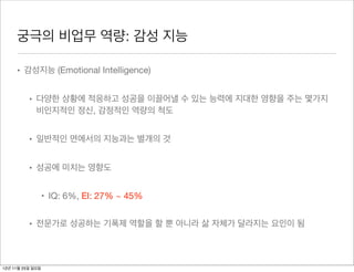 궁극의 비업무 역량: 감성 지능

     • 감성지능 (Emotional Intelligence)


          • 다양한 상황에 적응하고 성공을 이끌어낼 수 있는 능력에 지대한 영향을 주는 몇가지
            비인지적인 정신, 감정적인 역량의 척도


          • 일반적인 면에서의 지능과는 별개의 것


          • 성공에 미치는 영향도


                  • IQ: 6%, EI: 27% ~ 45%


          • 전문가로 성공하는 기폭제 역할을 할 뿐 아니라 삶 자체가 달라지는 요인이 됨



12년 11월 25일 일요일
 