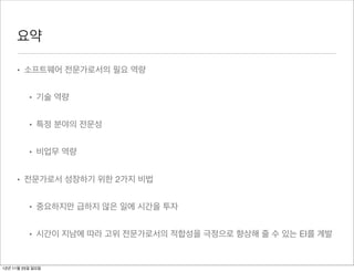 요약

     • 소프트웨어 전문가로서의 필요 역량


          • 기술 역량


          • 특정 분야의 전문성


          • 비업무 역량


     • 전문가로서 성장하기 위한 2가지 비법


          • 중요하지만 급하지 않은 일에 시간을 투자


          • 시간이 지남에 따라 고위 전문가로서의 적합성을 극정으로 향상해 줄 수 있는 EI를 계발


12년 11월 25일 일요일
 