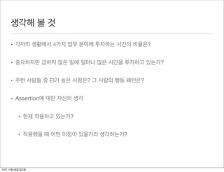 생각해 볼 것

     • 각자의 생활에서 4가지 업무 분야에 투자하는 시간의 비율은?


     • 중요하지만 급하지 않은 일에 얼마나 많은 시간을 투자하고 있는가?


     • 주변 사람들 중 EI가 높은 사람은? 그 사람의 행동 패턴은?


     • Assertion에 대한 자신의 생각


          • 현재 적용하고 있는가?


          • 적용했을 때 어떤 이점이 있을거라 생각하는가?




12년 11월 25일 일요일
 