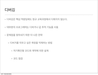 디버깅

     • 디버깅은 핵심 역량임에도 정규 교육과정에서 다뤄지지 않는다.


     • 대부분의 프로그래머는 디버거나 값 추적 기능을 사용


     • 문제점을 찾아내기 위한 더 나은 전략


          • 디버거를 띄우고 싶은 욕망을 억제하는 방법


                  • 자기확인형 코드와 계약에 의한 설계


                  • 코드 점검




12년 11월 25일 일요일
 