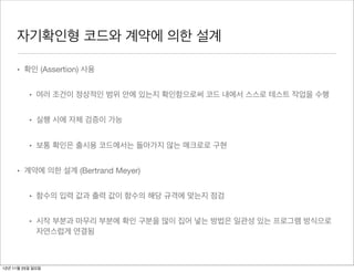 자기확인형 코드와 계약에 의한 설계

     • 확인 (Assertion) 사용


          • 여러 조건이 정상적인 범위 안에 있는지 확인함으로써 코드 내에서 스스로 테스트 작업을 수행


          • 실행 시에 자체 검증이 가능


          • 보통 확인은 출시용 코드에서는 돌아가지 않는 매크로로 구현


     • 계약에 의한 설계 (Bertrand Meyer)


          • 함수의 입력 값과 출력 값이 함수의 해당 규격에 맞는지 점검


          • 시작 부분과 마무리 부분에 확인 구분을 많이 집어 넣는 방법은 일관성 있는 프로그램 방식으로
            자연스럽게 연결됨



12년 11월 25일 일요일
 