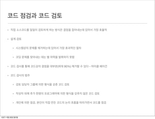 코드 점검과 코드 검토

     • 직접 소스코드를 일일이 검토하게 하는 방식은 결점을 잡아내는데 있어서 가장 효율적


     • 설계 검토


          • 시스템상의 문제를 제거하는데 있어서 가장 효과적인 절차


          • 코딩 문제를 찾아내는 데는 별 위력을 발휘하지 못함


     • 코드 검사를 통해 코드상의 결점을 대부분(최대 90%) 제거할 수 있다 - 마이클 페이건


     • 코드 검사의 범주


          • 검토 담당자 그룹에 의한 형식을 갖춘 코드 검토


          • 작성자 외에 추가 한명의 프로그래머에 의한 형식을 갖추지 않은 코드 검토


          • 개인에 의한 점검. 본인이 직접 만든 코드의 논리 흐름을 따라가면서 코드를 점검



12년 11월 25일 일요일
 