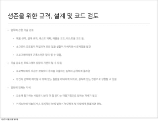 생존을 위한 규격, 설계 및 코드 검토

     • 업무에 관한 기술 검토


          • 제품 규격, 설계 규격, 테스트 계획, 제품용 코드, 테스트용 코드 등.


          • 소규모의 검토팀이 투입되어 모든 일을 샅샅이 파헤치면서 문제점을 발견


          • 프로그래머에게 곤혹스러운 일이 될 수 있음.


     • 기술 검토는 프로그래머 성장의 기반이 될 수 있음


          • 프로젝트에서 사소한 것에까지 주의를 기울이는 능력이 급격하게 올라감


          • 자신의 선택에 제기될 수 밖에 없는 질문을 대비하게 되므로, 설득력 있는 전문가로 성장할 수 있음


     • 검토에 임하는 자세


          • 검토에 참가하는 사람은 나보다 더 잘 안다는 마음가짐으로 임하는 자세가 필요


          • 카리스마에 억눌리거나, 정치적인 면에 말려서 부당하게 윗 사람에게 휘둘리면 안됨.




12년 11월 25일 일요일
 