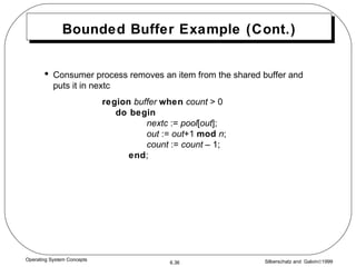 Bounded Buffer Example (Cont.) Consumer process removes an item from the shared buffer and puts it in nextc region   buffer   when   count  > 0 do begin   nextc  :=  pool [ out ]; out  :=  out +1  mod   n ; count  :=  count  – 1; end ; 