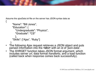 Assume the  ajaxData.txt  file on the server has JSON syntax data as {   "Name": "Bill Jones",   "Education": {   "Undergraduate": "Physics",   "Graduate": "CS"   },   "Skills": [“Ajax”, “Ruby”] } The following Ajax request retrieves a JSON object and puts parsed information into the  <div>  with an id of 'json-data'.    The XHRGET function takes JSON format argument, which includes server  url , data format  handleAs , and a load function  (called back when response comes back successfully).  