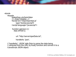 < html > < head >          < title > Dojo xhrGet < /title >         <!—Dojo Initialize -->          < script src='/dojo/dojo/dojo.js'    type='text/javascript' >   <script language="javascript">   function getJson () {             dojo.xhrGet ({                  url: "http://server/ajaxData.txt",                 handleAs: 'json',  // 'handleAs': ‘JSON’ tells Dojo to parse the data being // retrieved from the URL by eval() function and convert it to a  //JavaScript JSON object. 