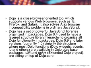 Dojo is a cross-browser oriented tool which supports various Web browsers, such as IE, Firefox, and Safari.  It also solves Ajax browser incompatibility problems in ordinary JavaScript. Dojo has a set of powerful JavaScript libraries organized in packages. Dojo 0.4 used to have a layered structure library hierarchy to organize all Dojo functionality in packages. Dojo 0.9 and later versions (currently 1.0) simplify the structure where most Dojo functions (Dojo widgets, events, io and others) are available in Dojo  core  base packages;  dijit  and  dojox  (Extended Dojo project) are sitting on top of Dojo core. 