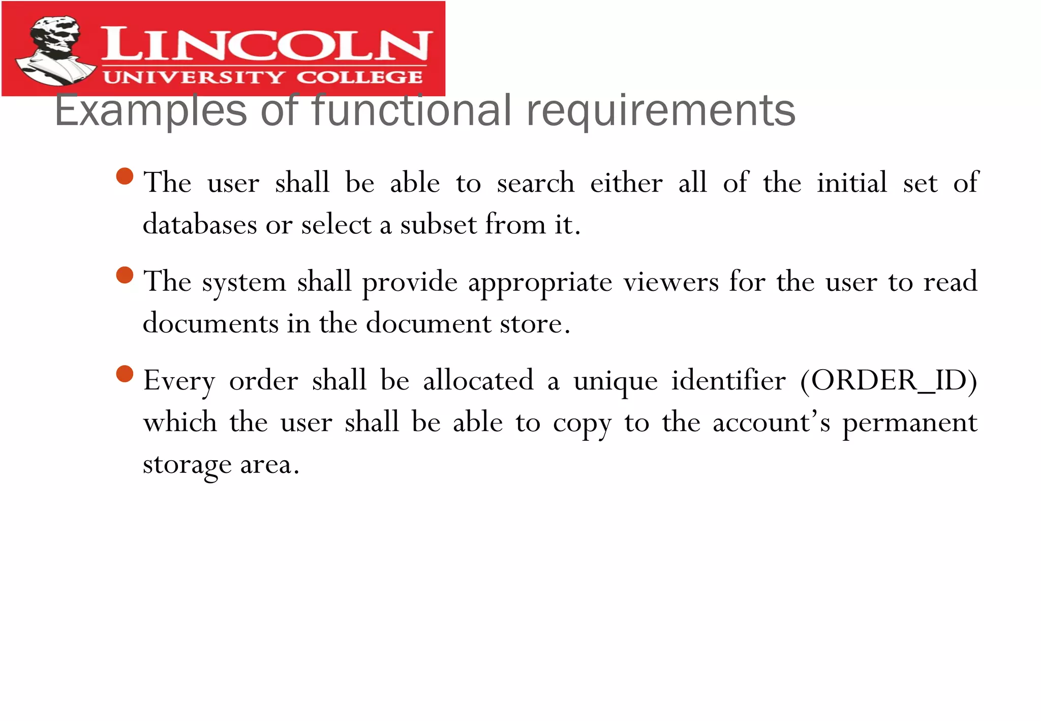 Examples of functional requirements
The user shall be able to search either all of the initial set of
databases or select a subset from it.
The system shall provide appropriate viewers for the user to read
documents in the document store.
Every order shall be allocated a unique identifier (ORDER_ID)
which the user shall be able to copy to the account’s permanent
storage area.
 