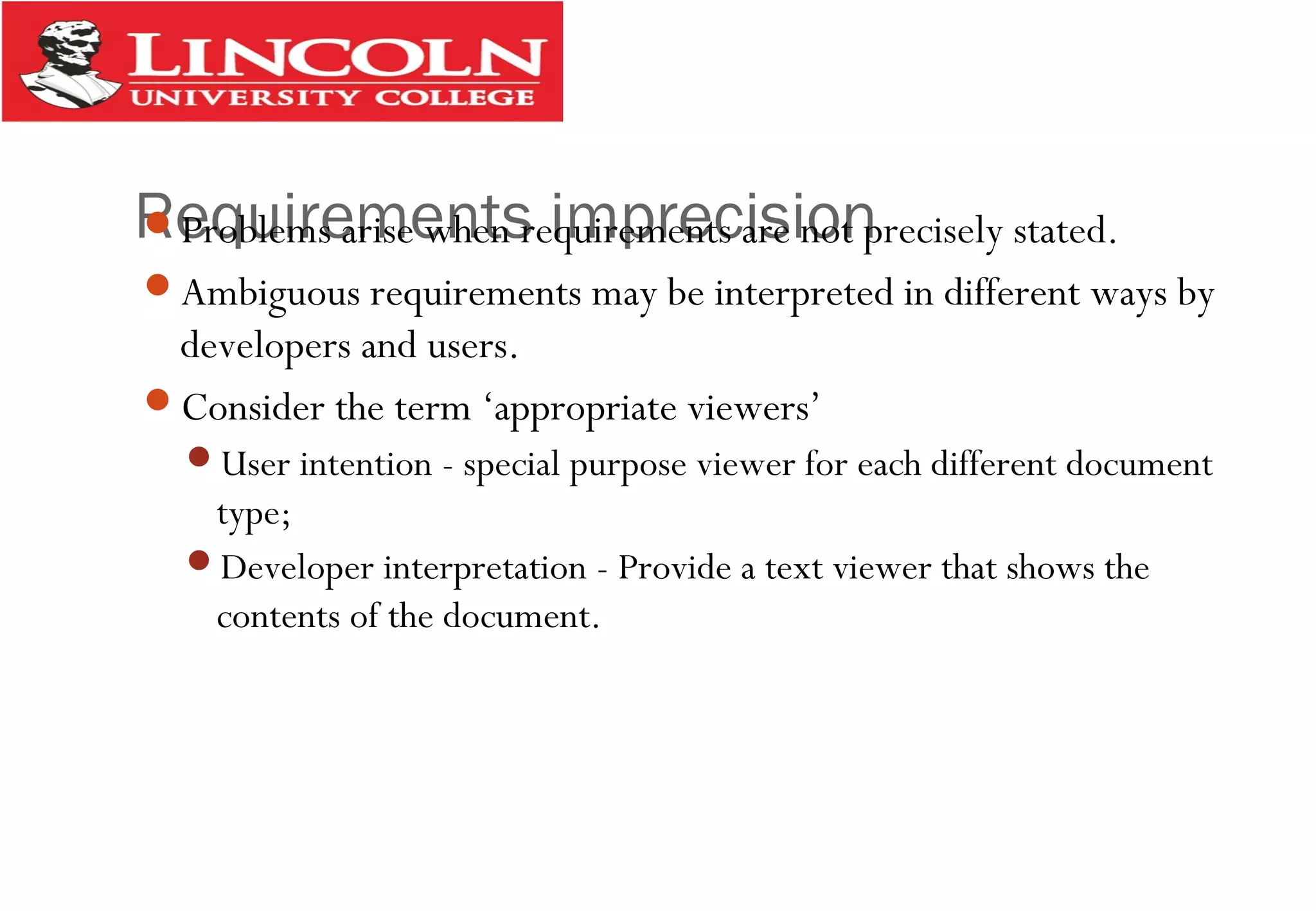 Requirements imprecisionProblems arise when requirements are not precisely stated.
Ambiguous requirements may be interpreted in different ways by
developers and users.
Consider the term ‘appropriate viewers’
User intention - special purpose viewer for each different document
type;
Developer interpretation - Provide a text viewer that shows the
contents of the document.
 