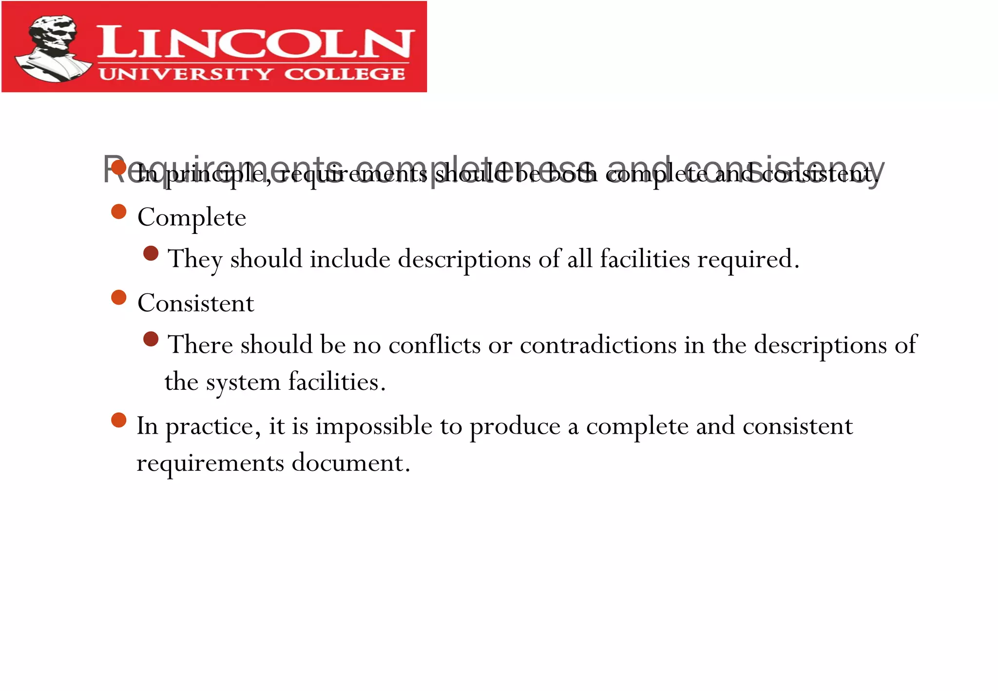 Requirements completeness and consistencyIn principle, requirements should be both complete and consistent.
Complete
They should include descriptions of all facilities required.
Consistent
There should be no conflicts or contradictions in the descriptions of
the system facilities.
In practice, it is impossible to produce a complete and consistent
requirements document.
 