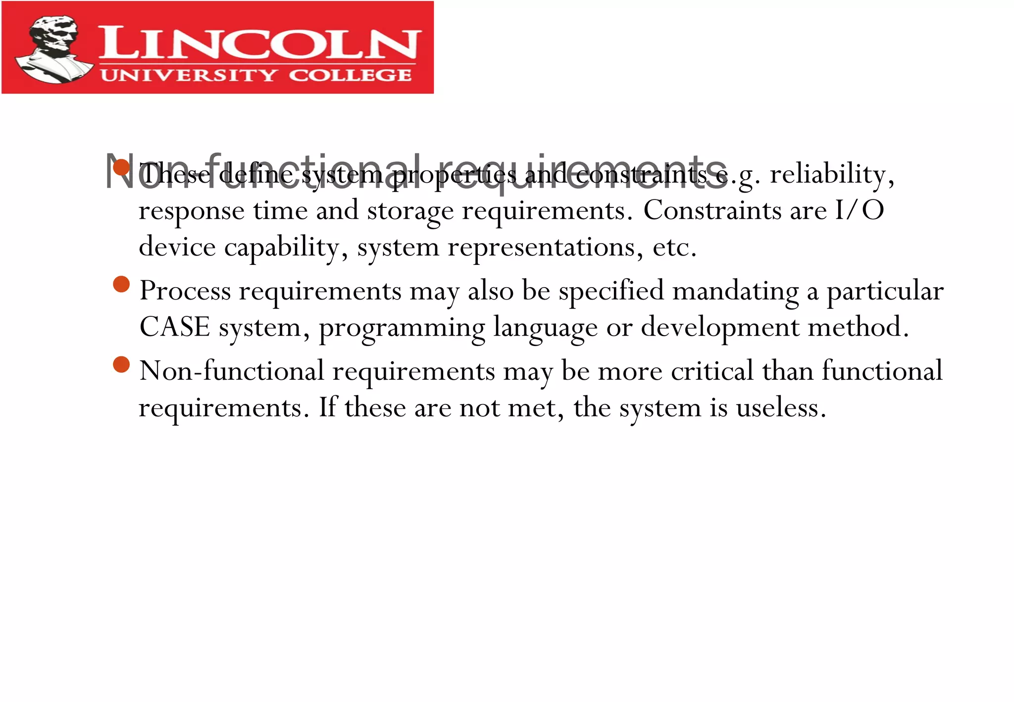 Non-functional requirementsThese define system properties and constraints e.g. reliability,
response time and storage requirements. Constraints are I/O
device capability, system representations, etc.
Process requirements may also be specified mandating a particular
CASE system, programming language or development method.
Non-functional requirements may be more critical than functional
requirements. If these are not met, the system is useless.
 