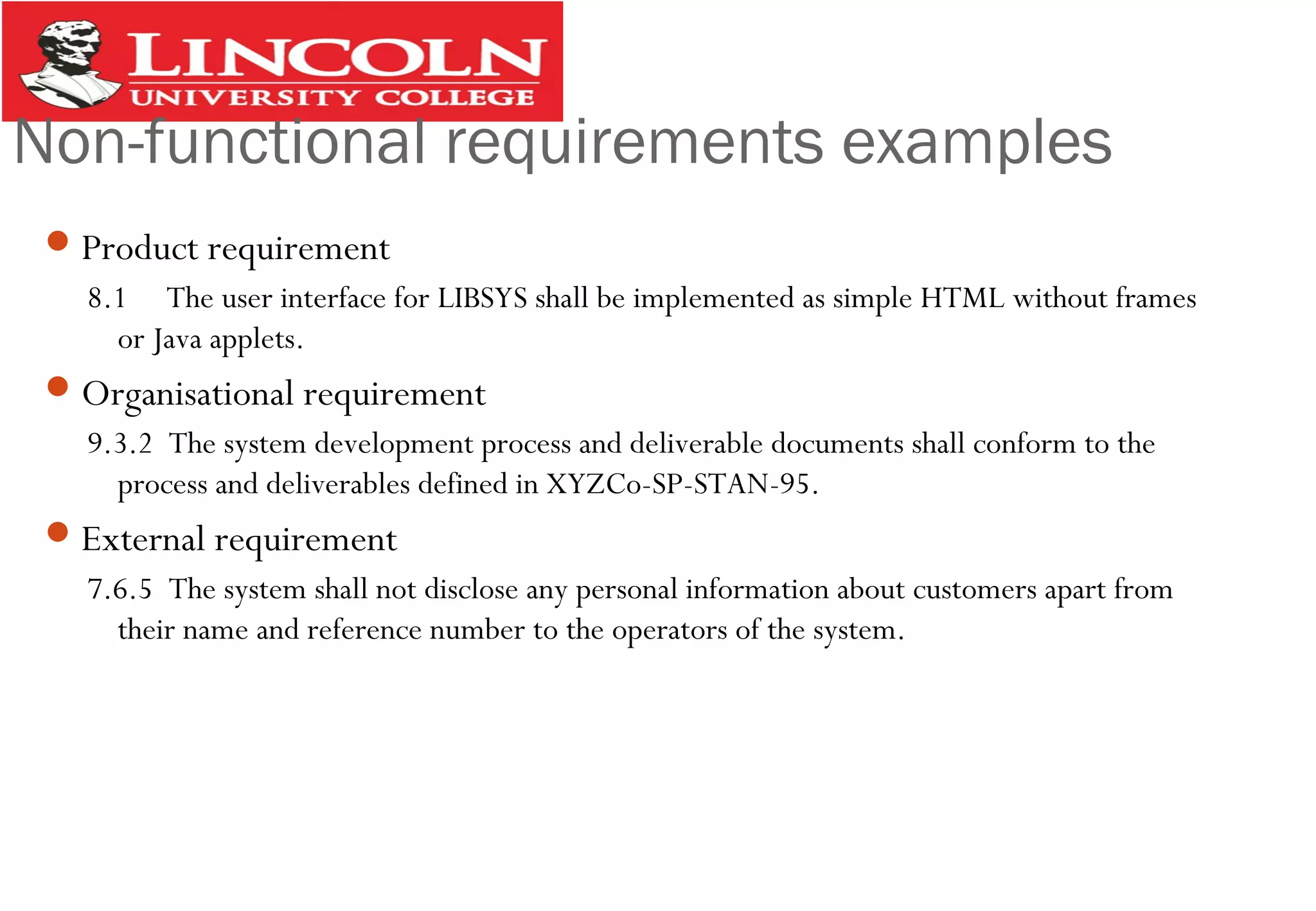 Non-functional requirements examples
Product requirement
8.1 The user interface for LIBSYS shall be implemented as simple HTML without frames
or Java applets.
Organisational requirement
9.3.2 The system development process and deliverable documents shall conform to the
process and deliverables defined in XYZCo-SP-STAN-95.
External requirement
7.6.5 The system shall not disclose any personal information about customers apart from
their name and reference number to the operators of the system.
 