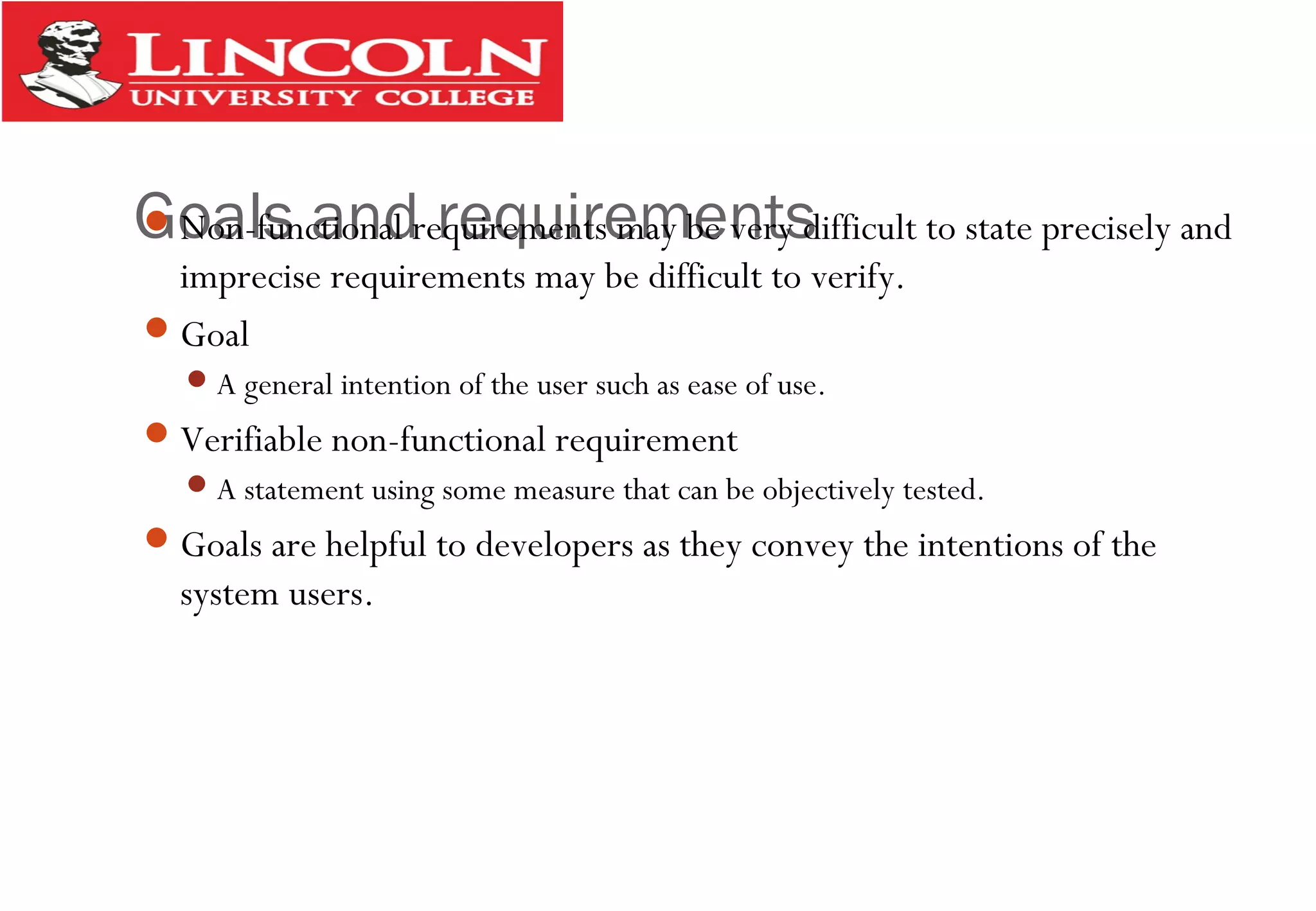 Goals and requirementsNon-functional requirements may be very difficult to state precisely and
imprecise requirements may be difficult to verify.
Goal
A general intention of the user such as ease of use.
Verifiable non-functional requirement
A statement using some measure that can be objectively tested.
Goals are helpful to developers as they convey the intentions of the
system users.
 