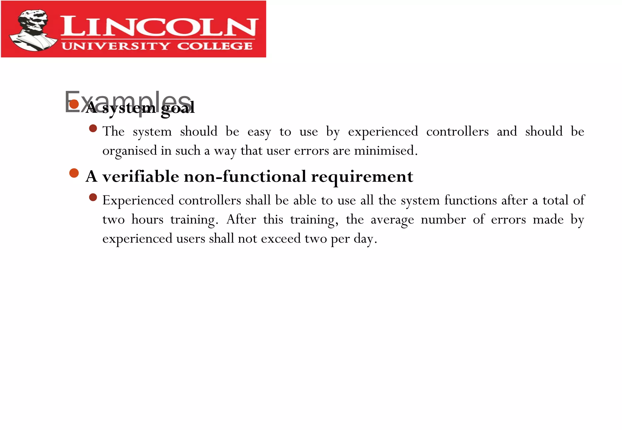ExamplesA system goal
The system should be easy to use by experienced controllers and should be
organised in such a way that user errors are minimised.
A verifiable non-functional requirement
Experienced controllers shall be able to use all the system functions after a total of
two hours training. After this training, the average number of errors made by
experienced users shall not exceed two per day.
 