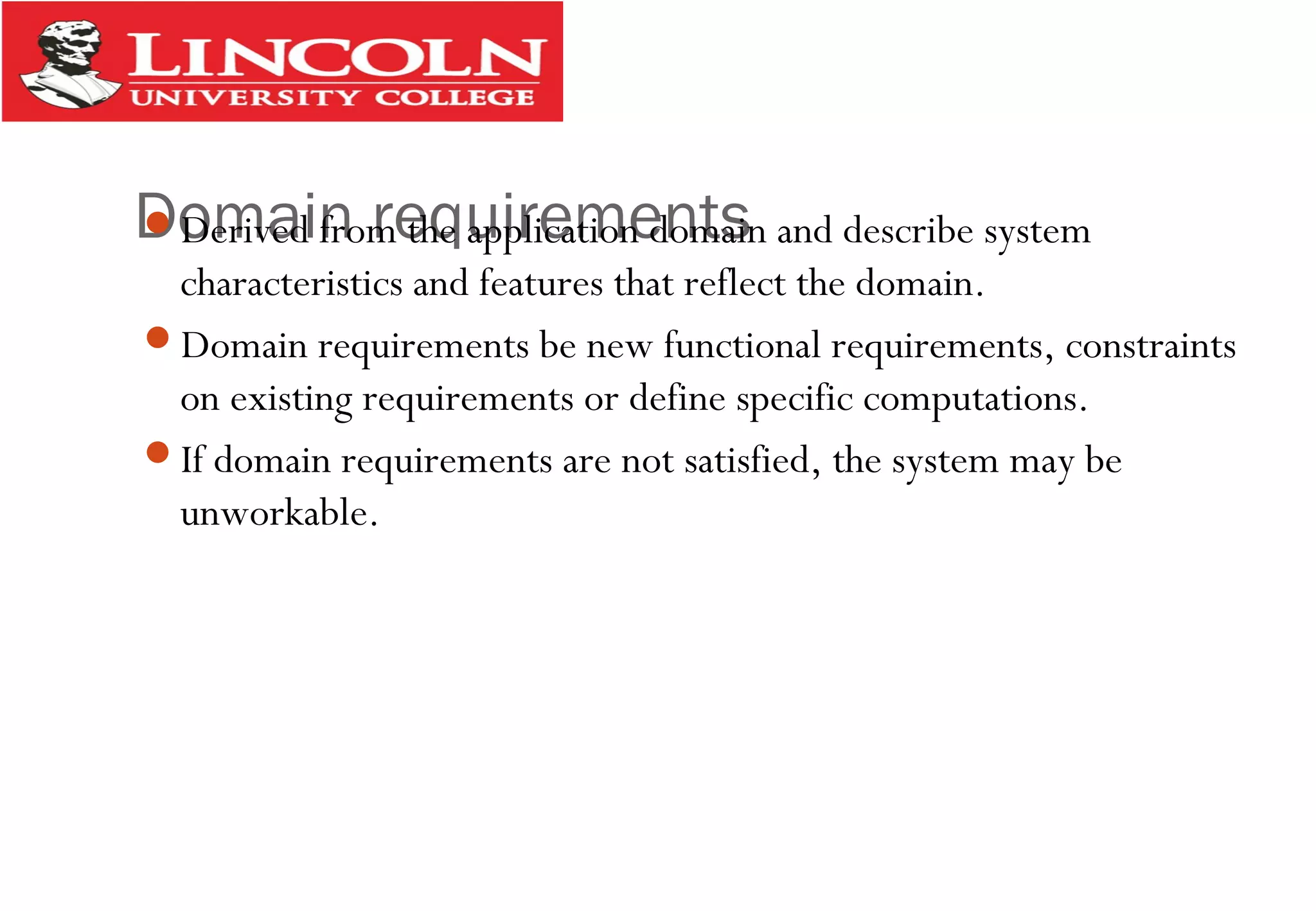 Domain requirementsDerived from the application domain and describe system
characteristics and features that reflect the domain.
Domain requirements be new functional requirements, constraints
on existing requirements or define specific computations.
If domain requirements are not satisfied, the system may be
unworkable.
 