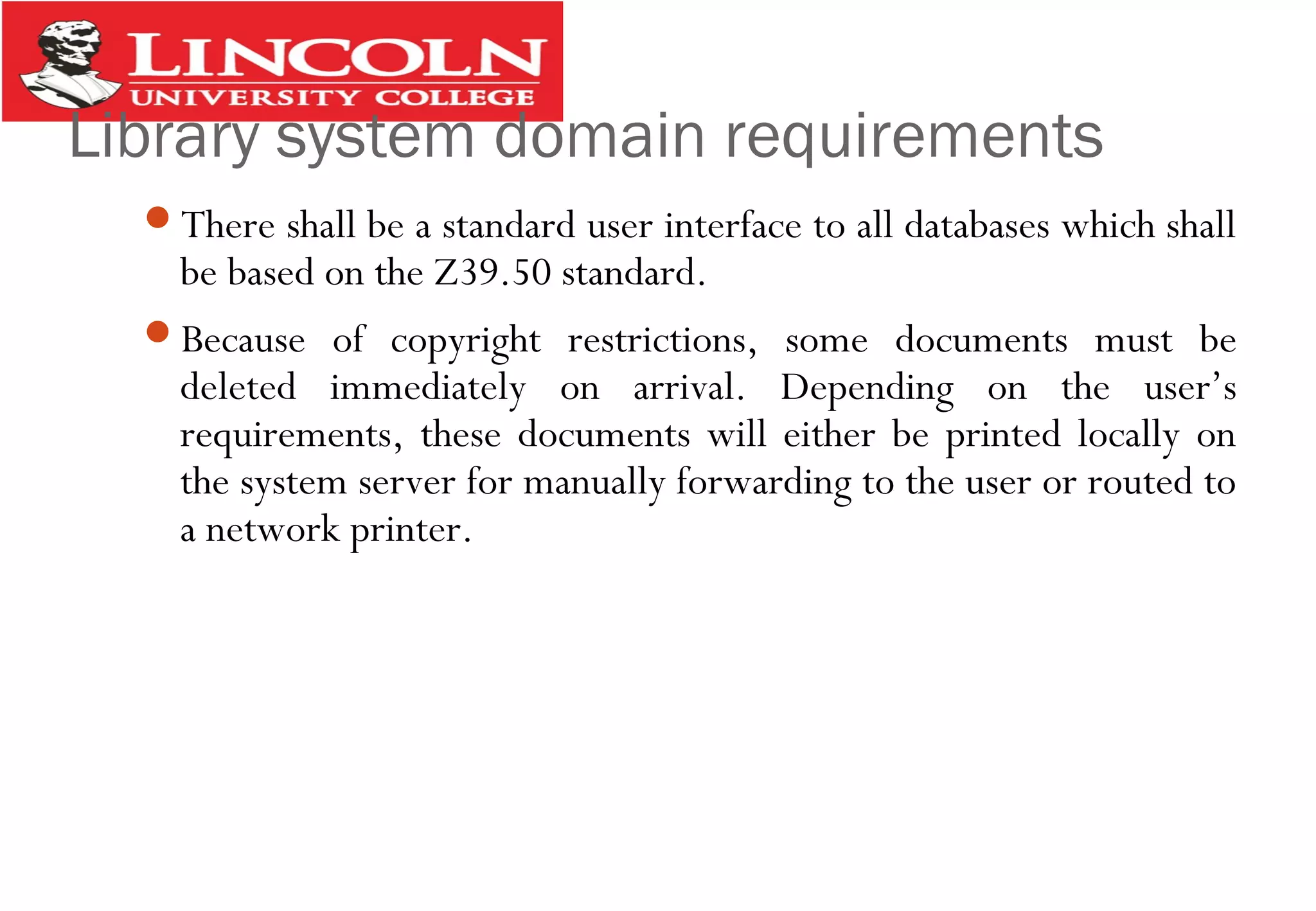 Library system domain requirements
There shall be a standard user interface to all databases which shall
be based on the Z39.50 standard.
Because of copyright restrictions, some documents must be
deleted immediately on arrival. Depending on the user’s
requirements, these documents will either be printed locally on
the system server for manually forwarding to the user or routed to
a network printer.
 