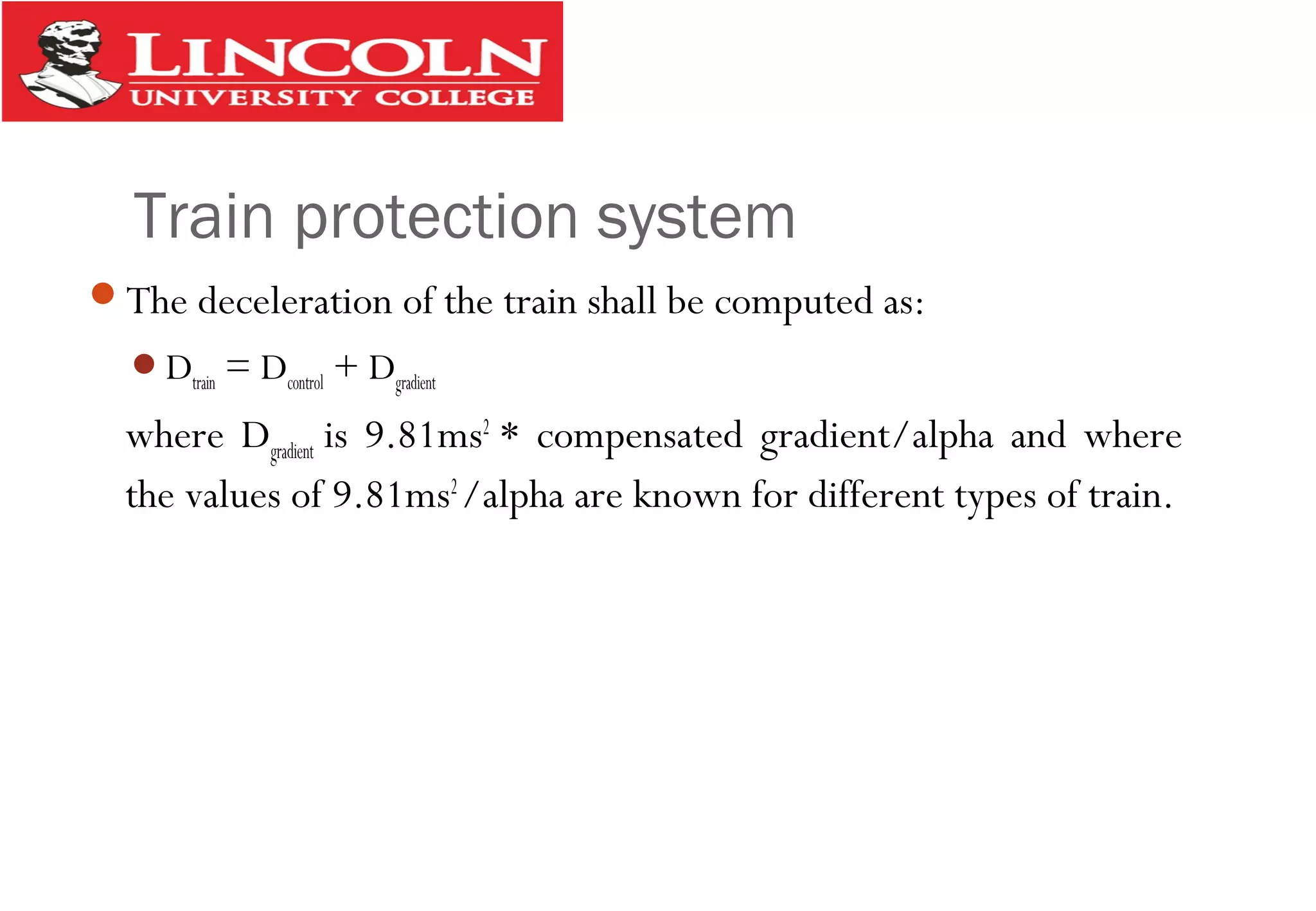 Train protection system
The deceleration of the train shall be computed as:
Dtrain = Dcontrol + Dgradient
where Dgradient is 9.81ms2
* compensated gradient/alpha and where
the values of 9.81ms2
/alpha are known for different types of train.
 