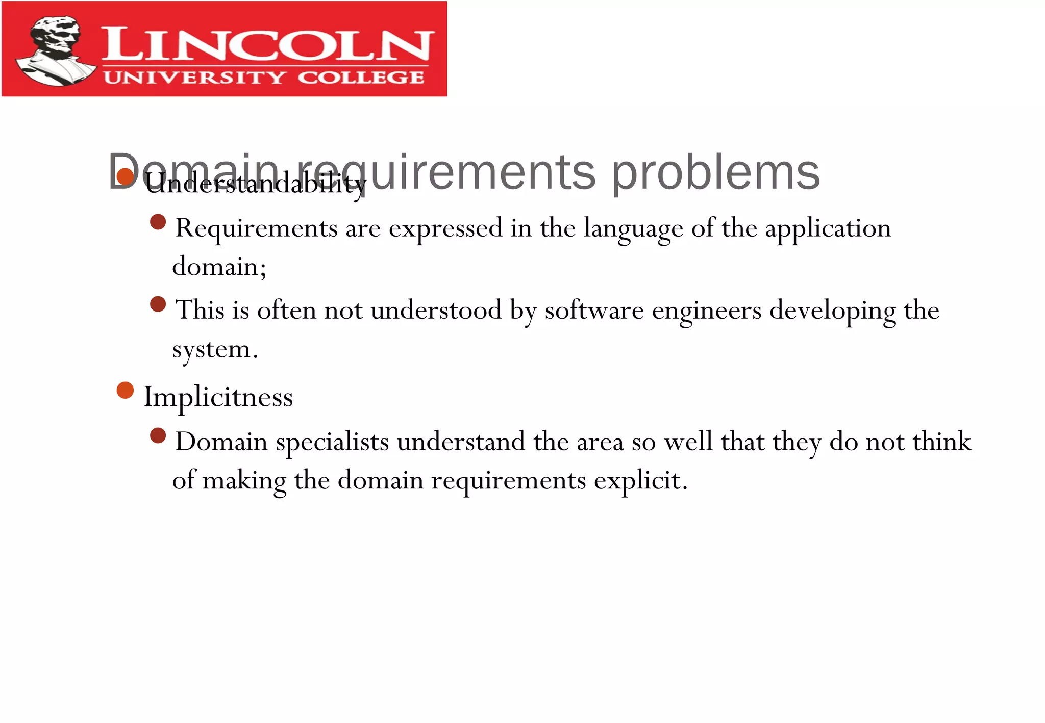 Domain requirements problemsUnderstandability
Requirements are expressed in the language of the application
domain;
This is often not understood by software engineers developing the
system.
Implicitness
Domain specialists understand the area so well that they do not think
of making the domain requirements explicit.
 
