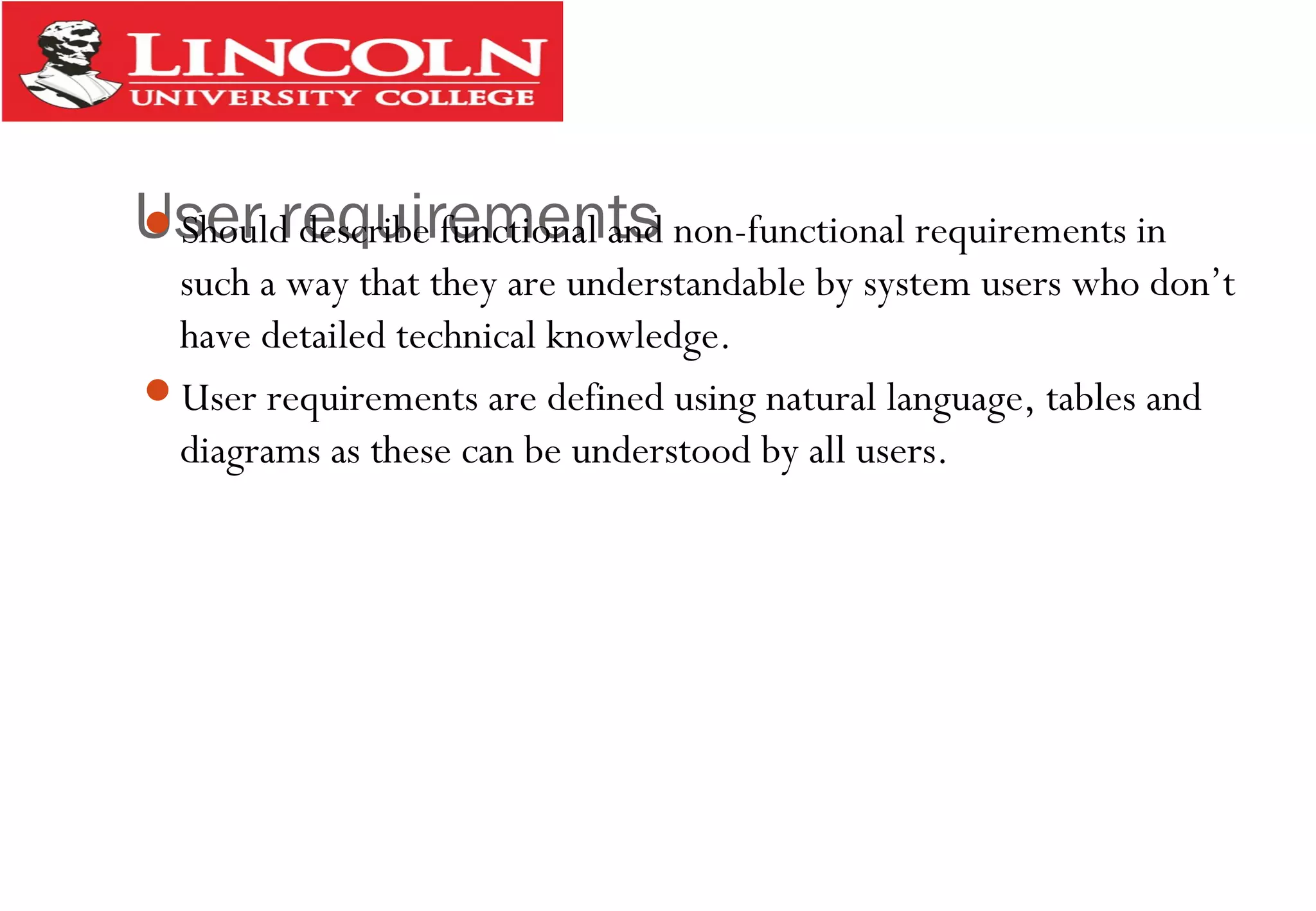 User requirementsShould describe functional and non-functional requirements in
such a way that they are understandable by system users who don’t
have detailed technical knowledge.
User requirements are defined using natural language, tables and
diagrams as these can be understood by all users.
 