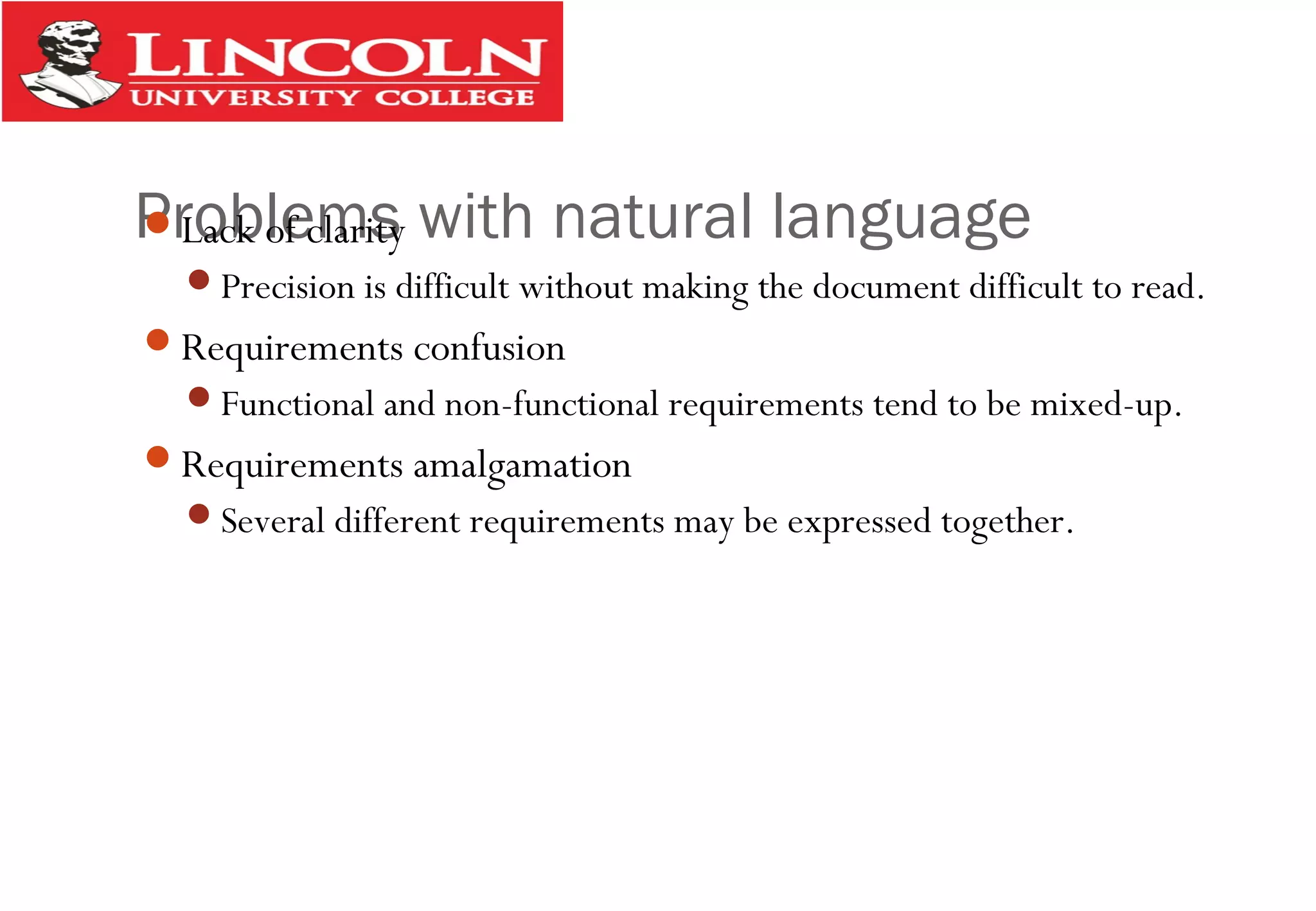 Problems with natural languageLack of clarity
Precision is difficult without making the document difficult to read.
Requirements confusion
Functional and non-functional requirements tend to be mixed-up.
Requirements amalgamation
Several different requirements may be expressed together.
 