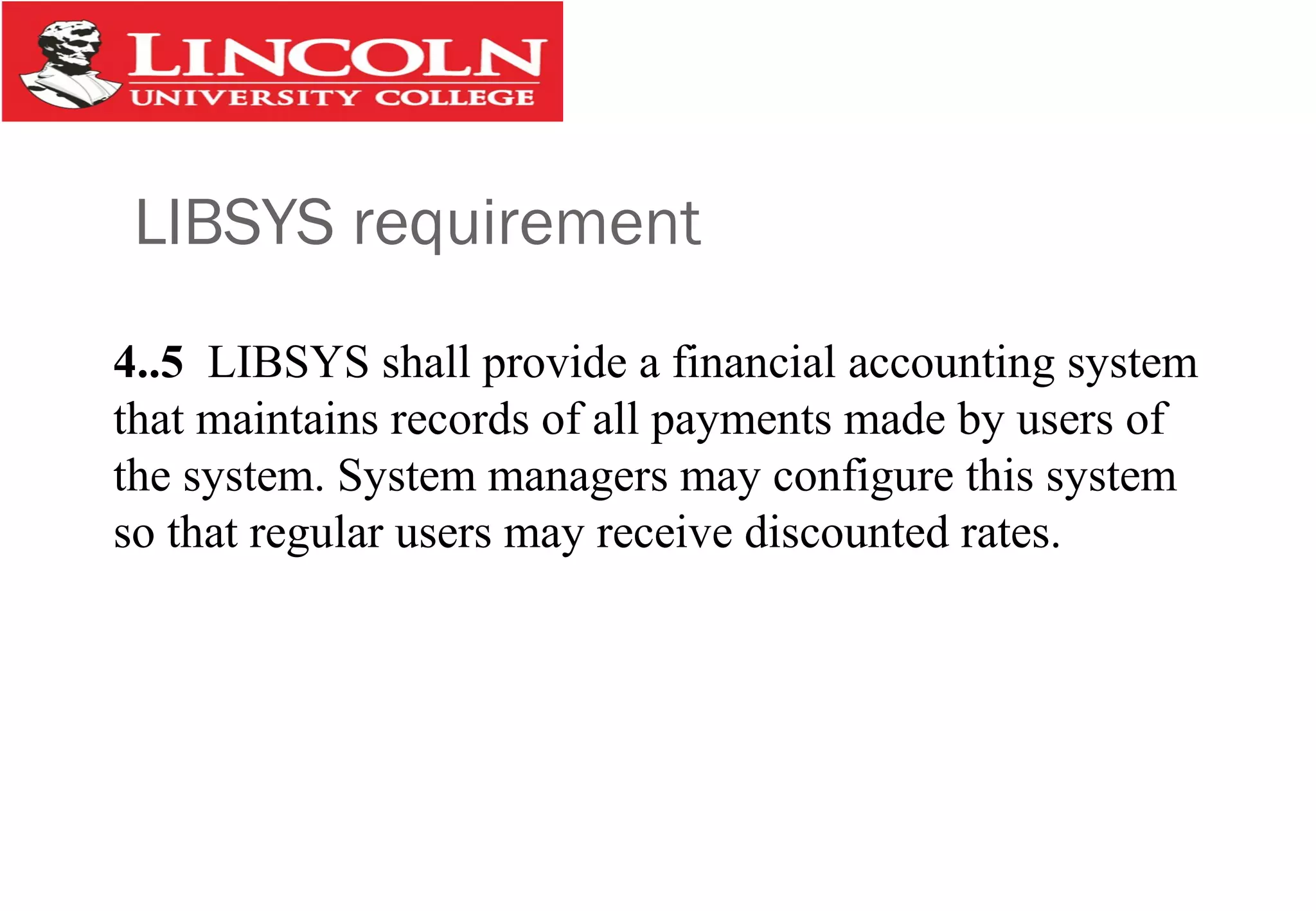 LIBSYS requirement
4..5 LIBSYS shall provide a financial accounting system
that maintains records of all payments made by users of
the system. System managers may configure this system
so that regular users may receive discounted rates.
 
