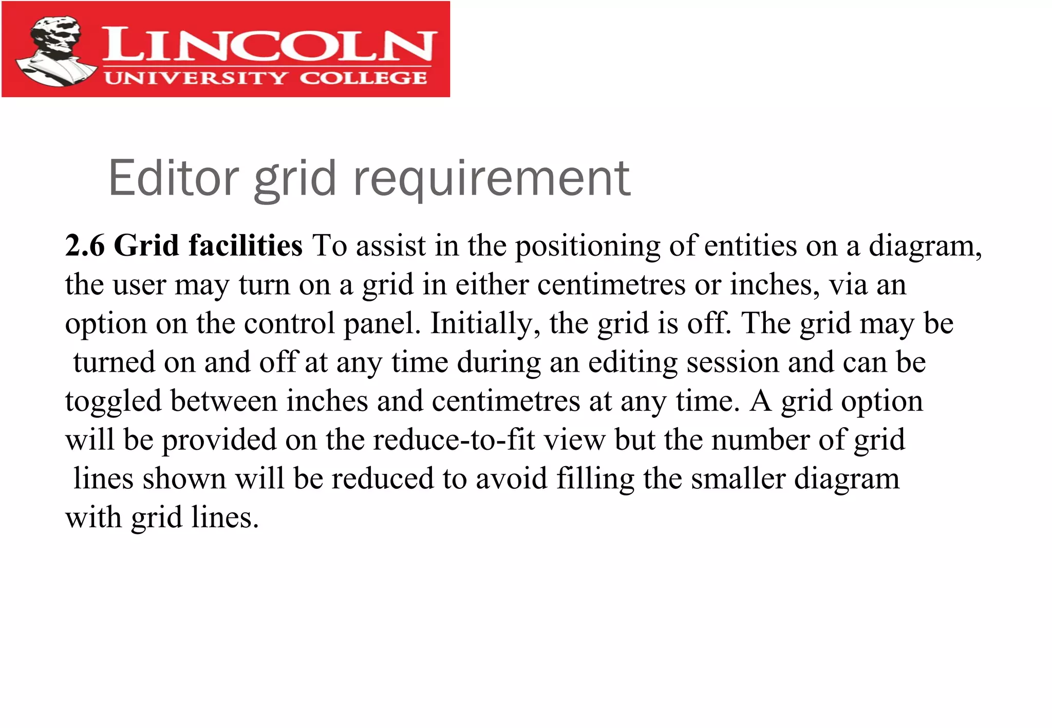 Editor grid requirement
2.6 Grid facilities To assist in the positioning of entities on a diagram,
the user may turn on a grid in either centimetres or inches, via an
option on the control panel. Initially, the grid is off. The grid may be
turned on and off at any time during an editing session and can be
toggled between inches and centimetres at any time. A grid option
will be provided on the reduce-to-fit view but the number of grid
lines shown will be reduced to avoid filling the smaller diagram
with grid lines.
 