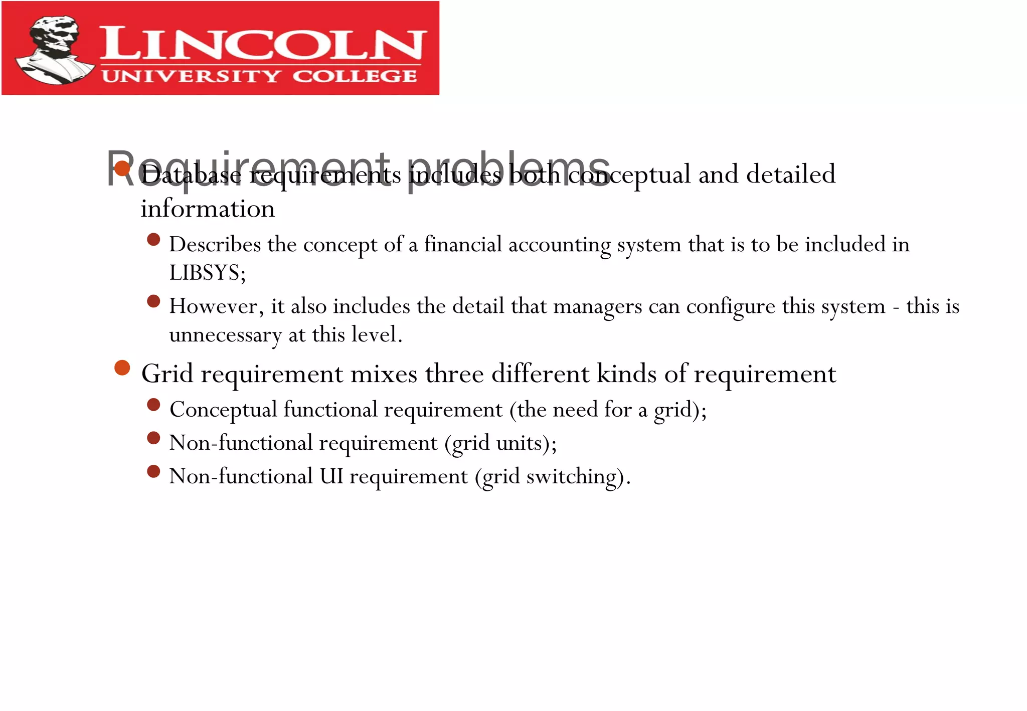 Requirement problemsDatabase requirements includes both conceptual and detailed
information
Describes the concept of a financial accounting system that is to be included in
LIBSYS;
However, it also includes the detail that managers can configure this system - this is
unnecessary at this level.
Grid requirement mixes three different kinds of requirement
Conceptual functional requirement (the need for a grid);
Non-functional requirement (grid units);
Non-functional UI requirement (grid switching).
 