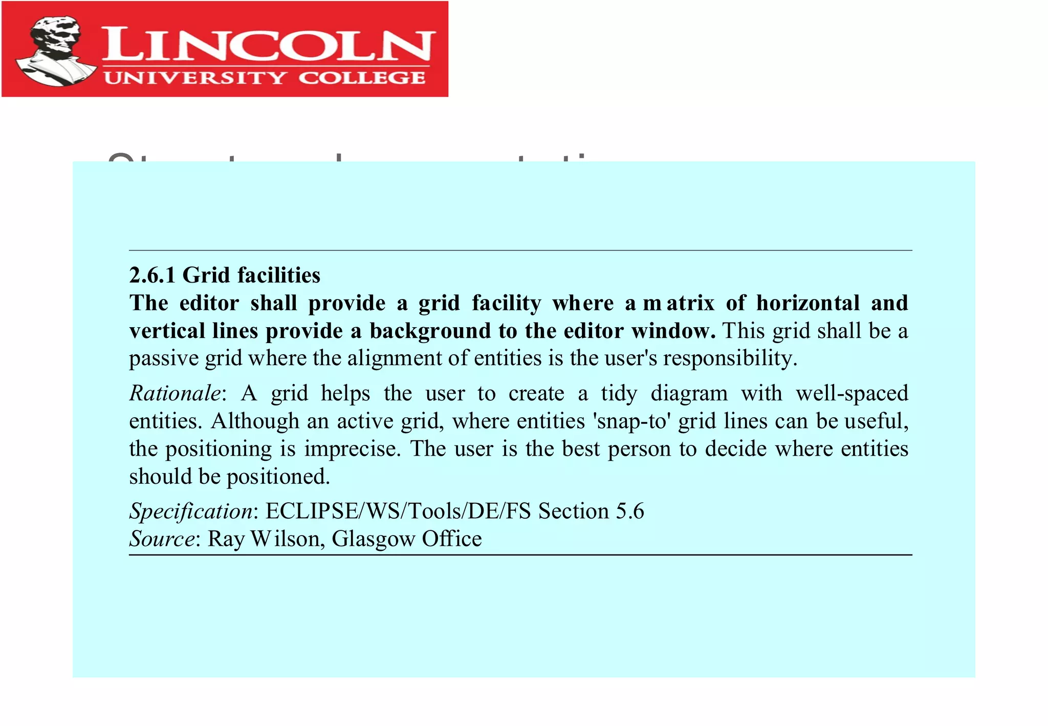 Structured presentation
2.6.1 Grid facilities
The editor shall provide a grid facility where a m atrix of horizontal and
vertical lines provide a background to the editor window. This grid shall be a
passive grid where the alignment of entities is the user's responsibility.
Rationale: A grid helps the user to create a tidy diagram with well-spaced
entities. Although an active grid, where entities 'snap-to' grid lines can be useful,
the positioning is imprecise. The user is the best person to decide where entities
should be positioned.
Specification: ECLIPSE/WS/Tools/DE/FS Section 5.6
Source: Ray Wilson, Glasgow Office
 