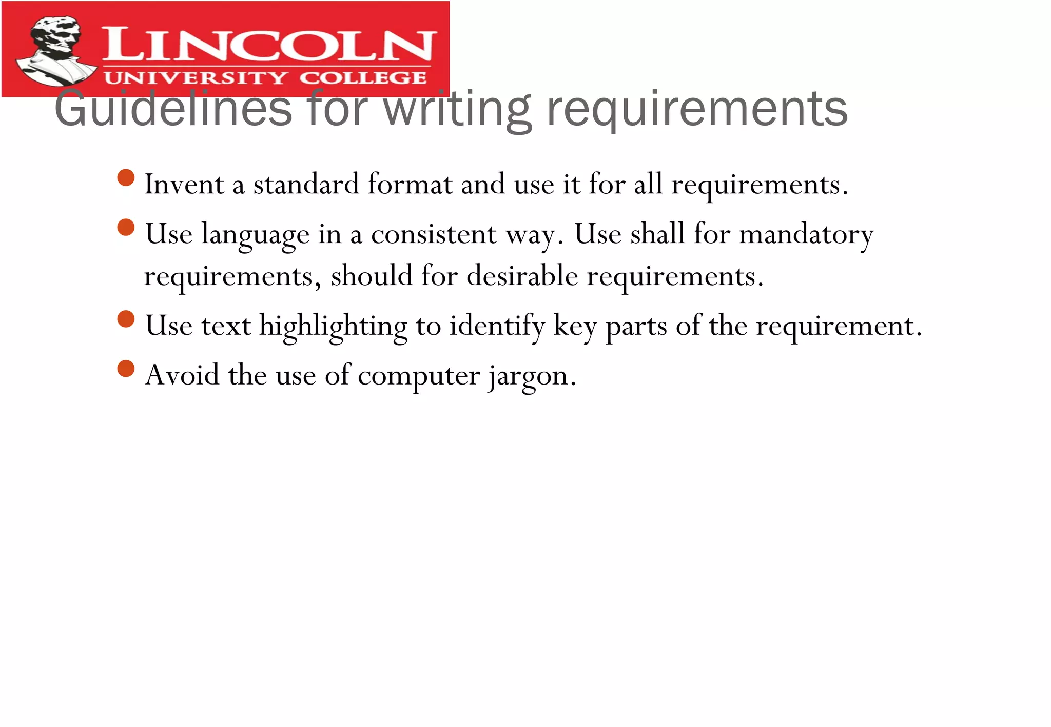 Guidelines for writing requirements
Invent a standard format and use it for all requirements.
Use language in a consistent way. Use shall for mandatory
requirements, should for desirable requirements.
Use text highlighting to identify key parts of the requirement.
Avoid the use of computer jargon.
 