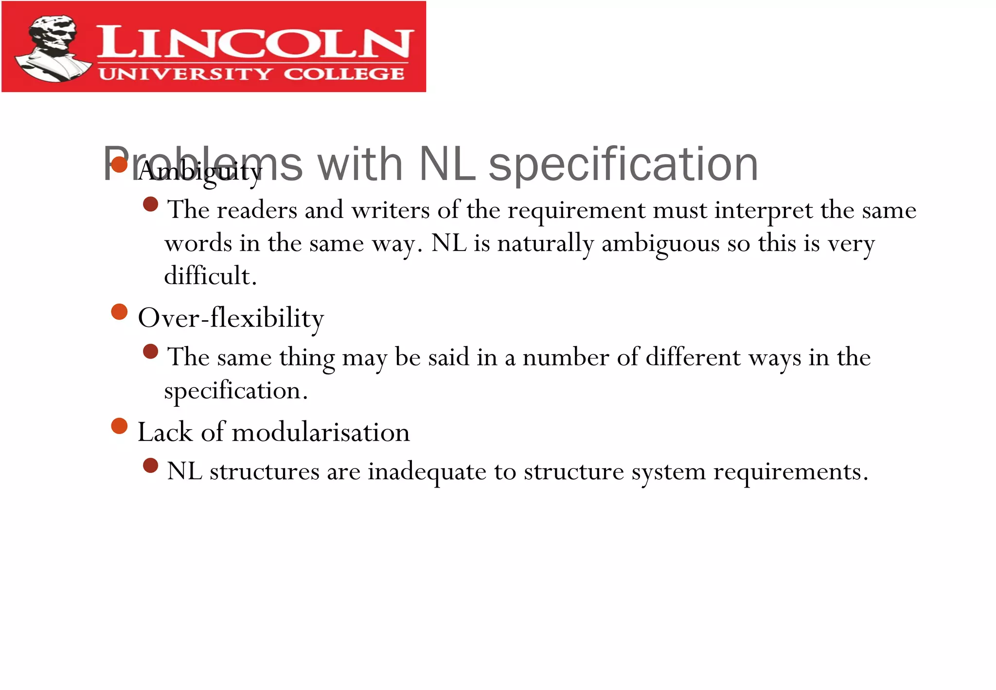 Problems with NL specificationAmbiguity
The readers and writers of the requirement must interpret the same
words in the same way. NL is naturally ambiguous so this is very
difficult.
Over-flexibility
The same thing may be said in a number of different ways in the
specification.
Lack of modularisation
NL structures are inadequate to structure system requirements.
 