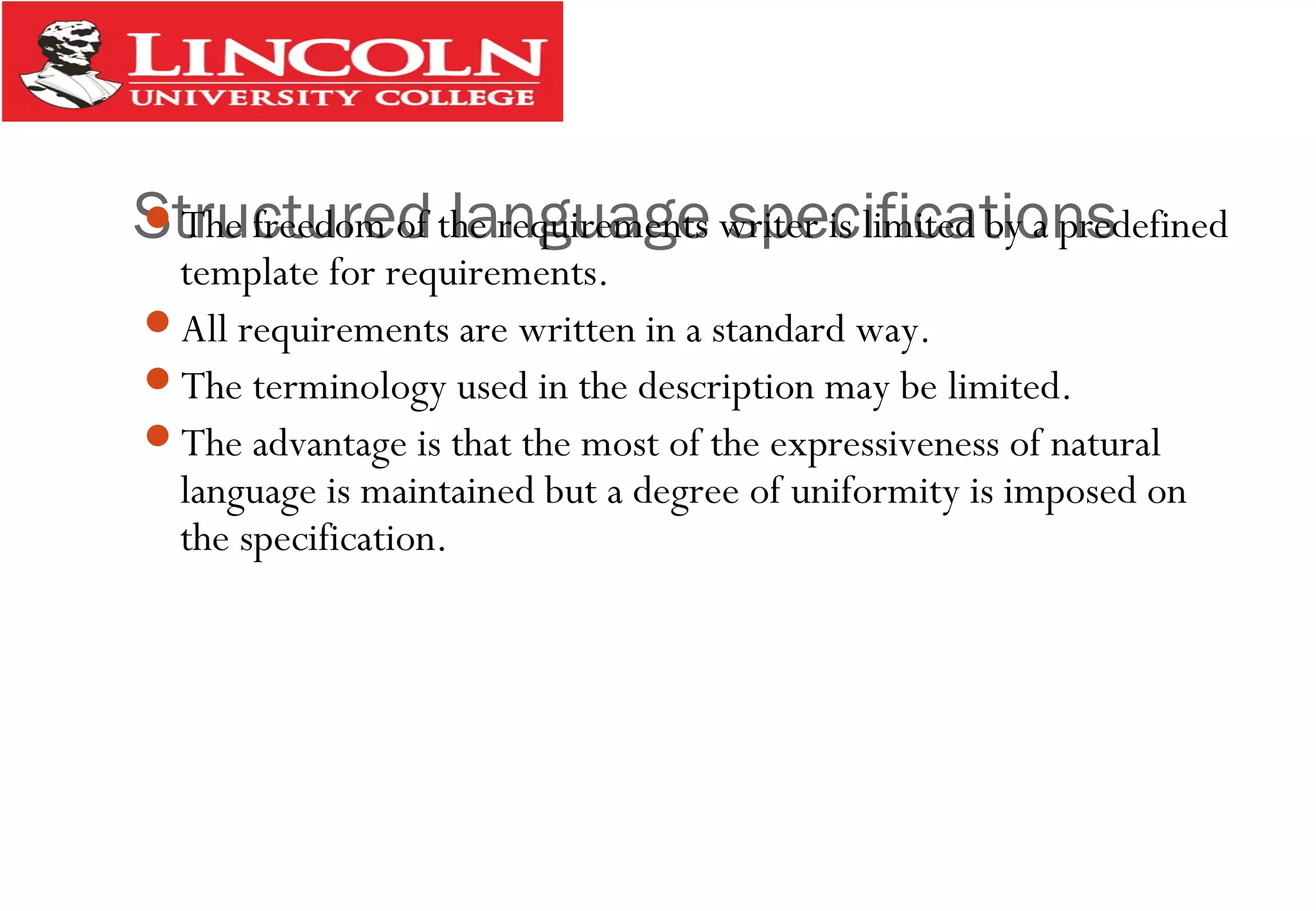 Structured language specificationsThe freedom of the requirements writer is limited by a predefined
template for requirements.
All requirements are written in a standard way.
The terminology used in the description may be limited.
The advantage is that the most of the expressiveness of natural
language is maintained but a degree of uniformity is imposed on
the specification.
 