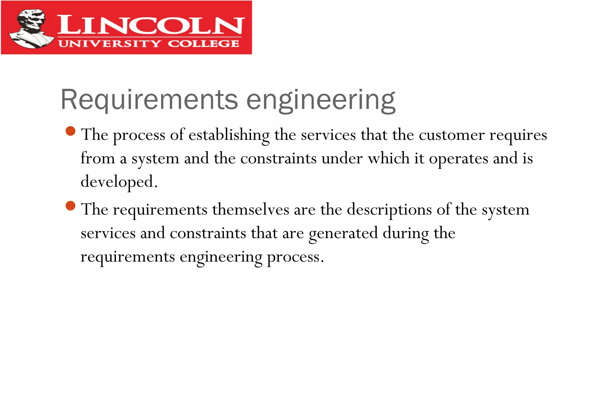 Requirements engineering
The process of establishing the services that the customer requires
from a system and the constraints under which it operates and is
developed.
The requirements themselves are the descriptions of the system
services and constraints that are generated during the
requirements engineering process.
 
