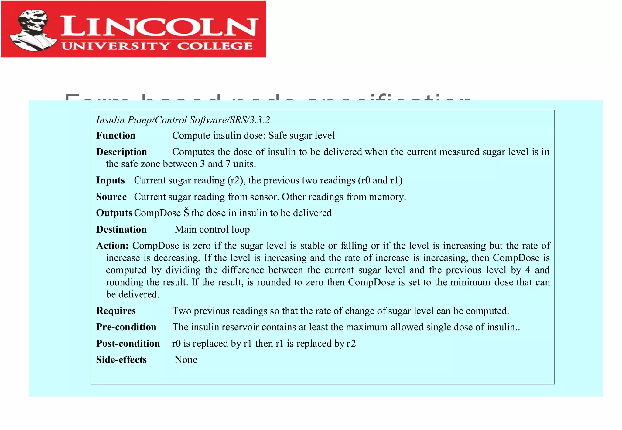 Form-based node specificationInsulin Pump/Control Software/SRS/3.3.2
Function Compute insulin dose: Safe sugar level
Description Computes the dose of insulin to be delivered when the current measured sugar level is in
the safe zone between 3 and 7 units.
Inputs Current sugar reading (r2), the previous two readings (r0 and r1)
Source Current sugar reading from sensor. Other readings from memory.
OutputsCompDose Š the dose in insulin to be delivered
Destination Main control loop
Action: CompDose is zero if the sugar level is stable or falling or if the level is increasing but the rate of
increase is decreasing. If the level is increasing and the rate of increase is increasing, then CompDose is
computed by dividing the difference between the current sugar level and the previous level by 4 and
rounding the result. If the result, is rounded to zero then CompDose is set to the minimum dose that can
be delivered.
Requires Two previous readings so that the rate of change of sugar level can be computed.
Pre-condition The insulin reservoir contains at least the maximum allowed single dose of insulin..
Post-condition r0 is replaced by r1 then r1 is replaced by r2
Side-effects None
 