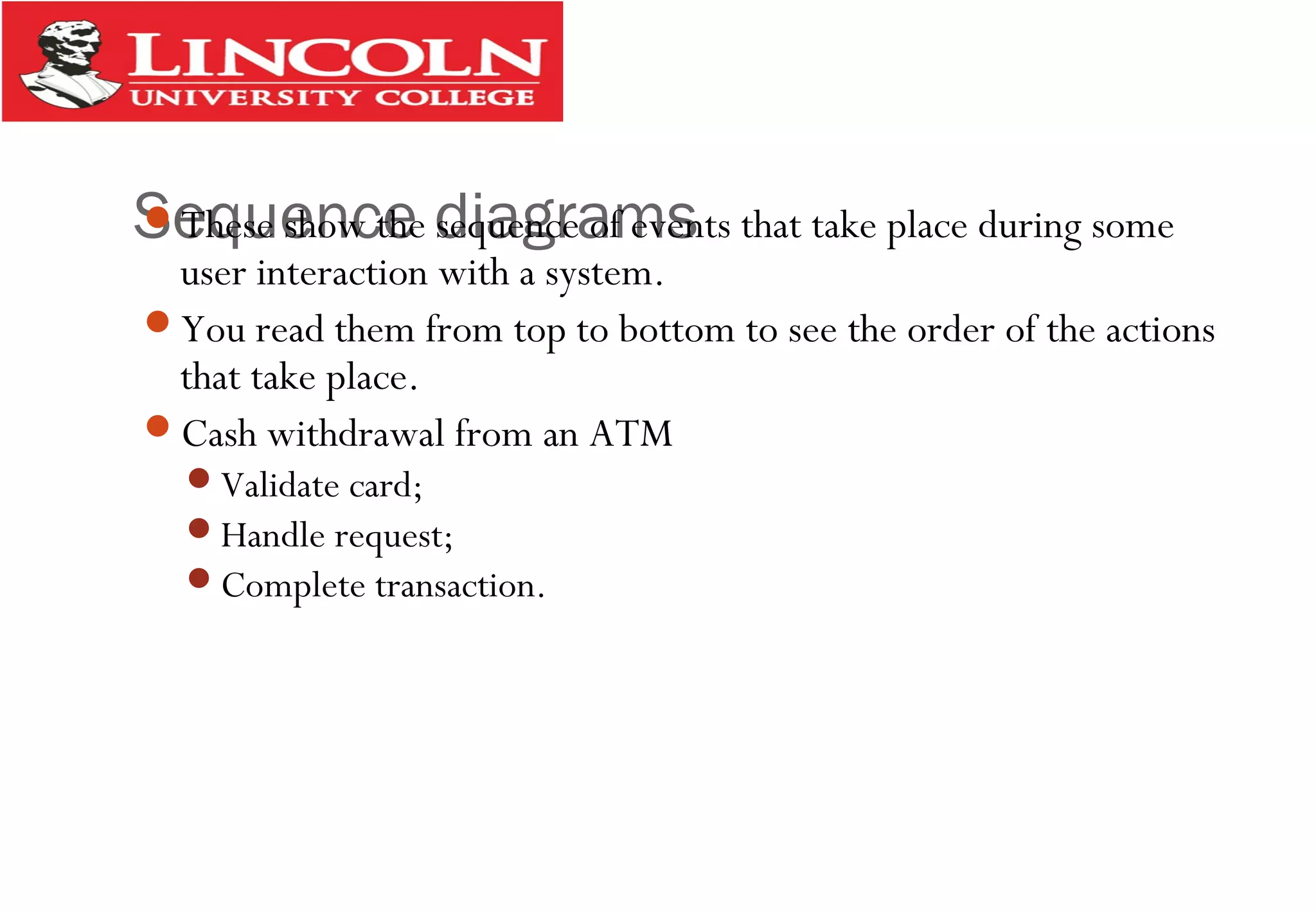 Sequence diagramsThese show the sequence of events that take place during some
user interaction with a system.
You read them from top to bottom to see the order of the actions
that take place.
Cash withdrawal from an ATM
Validate card;
Handle request;
Complete transaction.
 