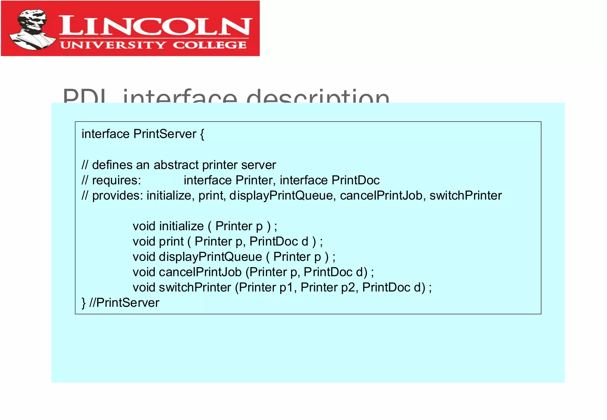 PDL interface description
interface PrintServer {
// defines an abstract printer server
// requires: interface Printer, interface PrintDoc
// provides: initialize, print, displayPrintQueue, cancelPrintJob, switchPrinter
void initialize ( Printer p ) ;
void print ( Printer p, PrintDoc d ) ;
void displayPrintQueue ( Printer p ) ;
void cancelPrintJob (Printer p, PrintDoc d) ;
void switchPrinter (Printer p1, Printer p2, PrintDoc d) ;
} //PrintServer
 