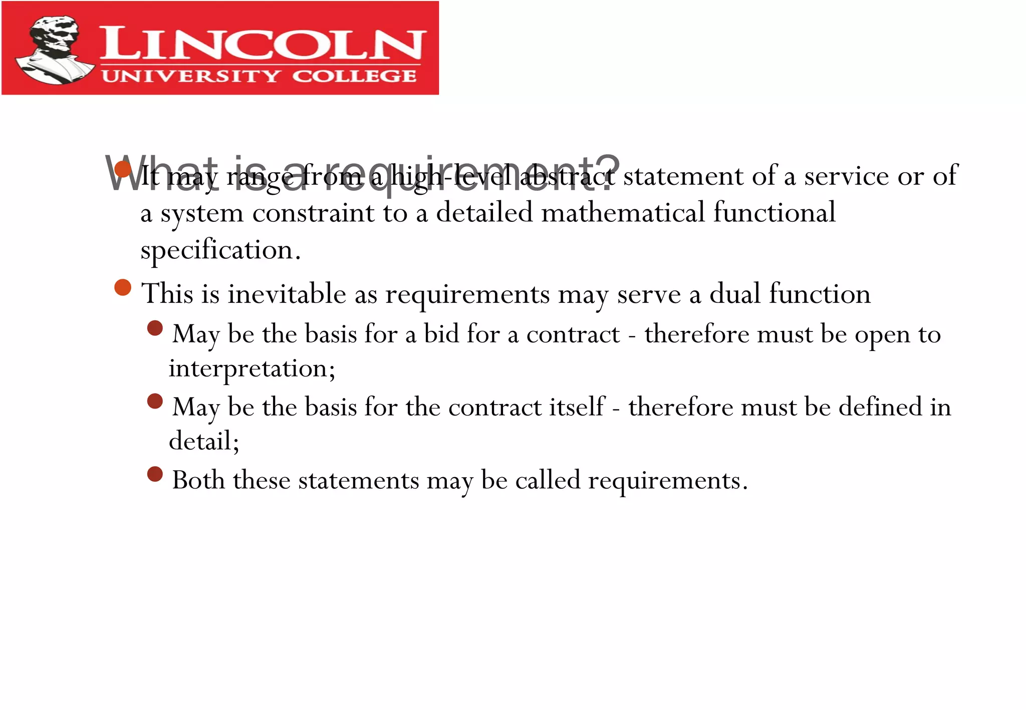What is a requirement?It may range from a high-level abstract statement of a service or of
a system constraint to a detailed mathematical functional
specification.
This is inevitable as requirements may serve a dual function
May be the basis for a bid for a contract - therefore must be open to
interpretation;
May be the basis for the contract itself - therefore must be defined in
detail;
Both these statements may be called requirements.
 
