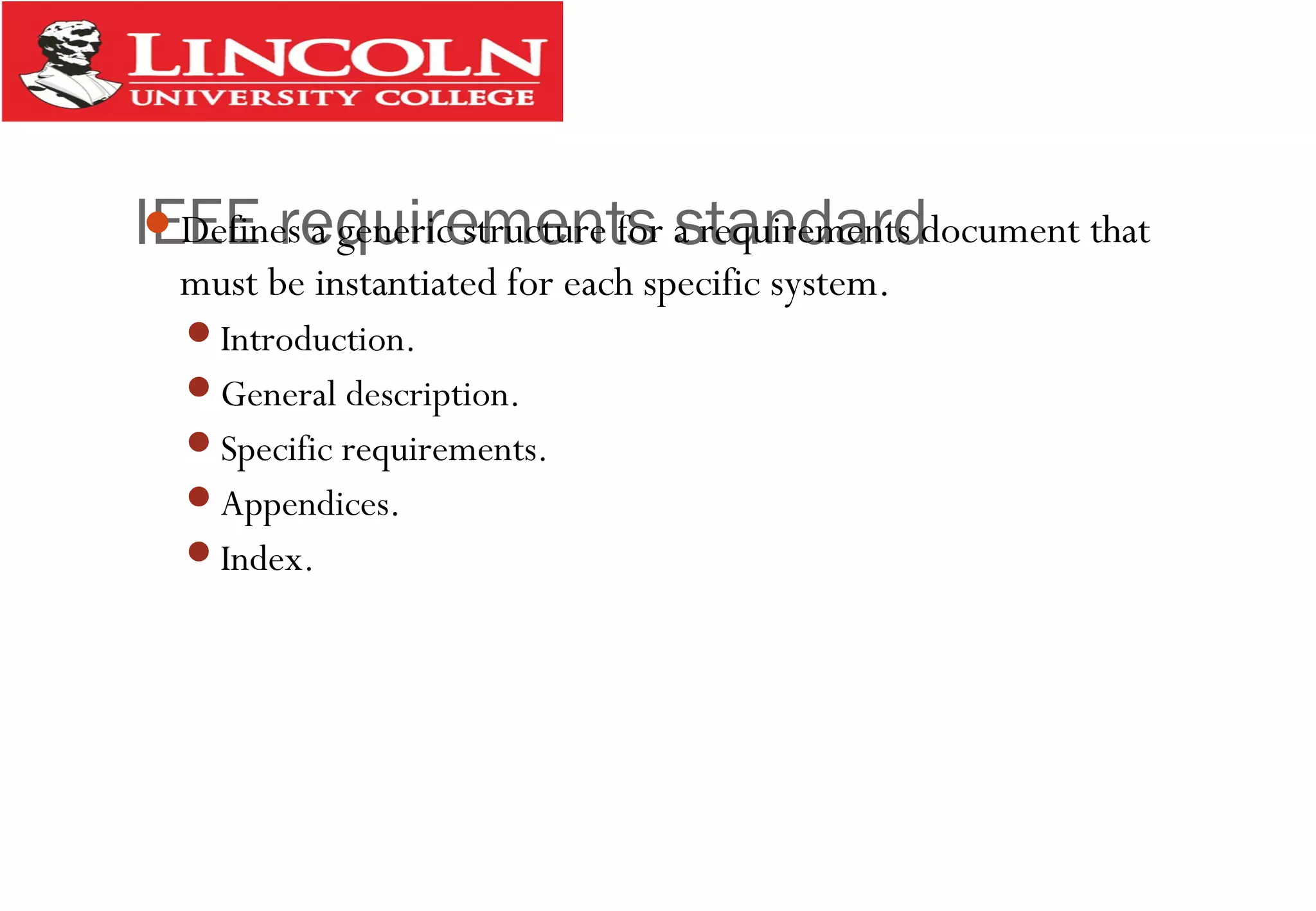 IEEE requirements standardDefines a generic structure for a requirements document that
must be instantiated for each specific system.
Introduction.
General description.
Specific requirements.
Appendices.
Index.
 