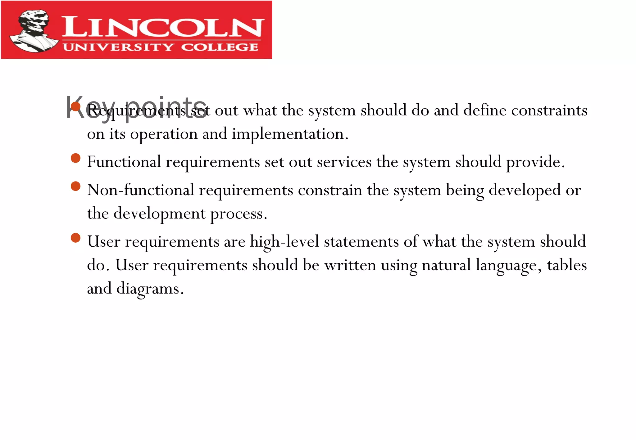 Key pointsRequirements set out what the system should do and define constraints
on its operation and implementation.
Functional requirements set out services the system should provide.
Non-functional requirements constrain the system being developed or
the development process.
User requirements are high-level statements of what the system should
do. User requirements should be written using natural language, tables
and diagrams.
 