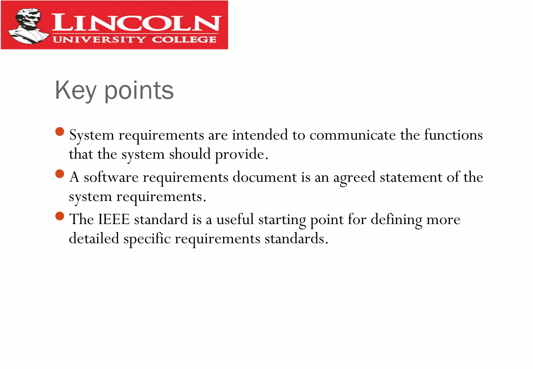 Key points
System requirements are intended to communicate the functions
that the system should provide.
A software requirements document is an agreed statement of the
system requirements.
The IEEE standard is a useful starting point for defining more
detailed specific requirements standards.
 