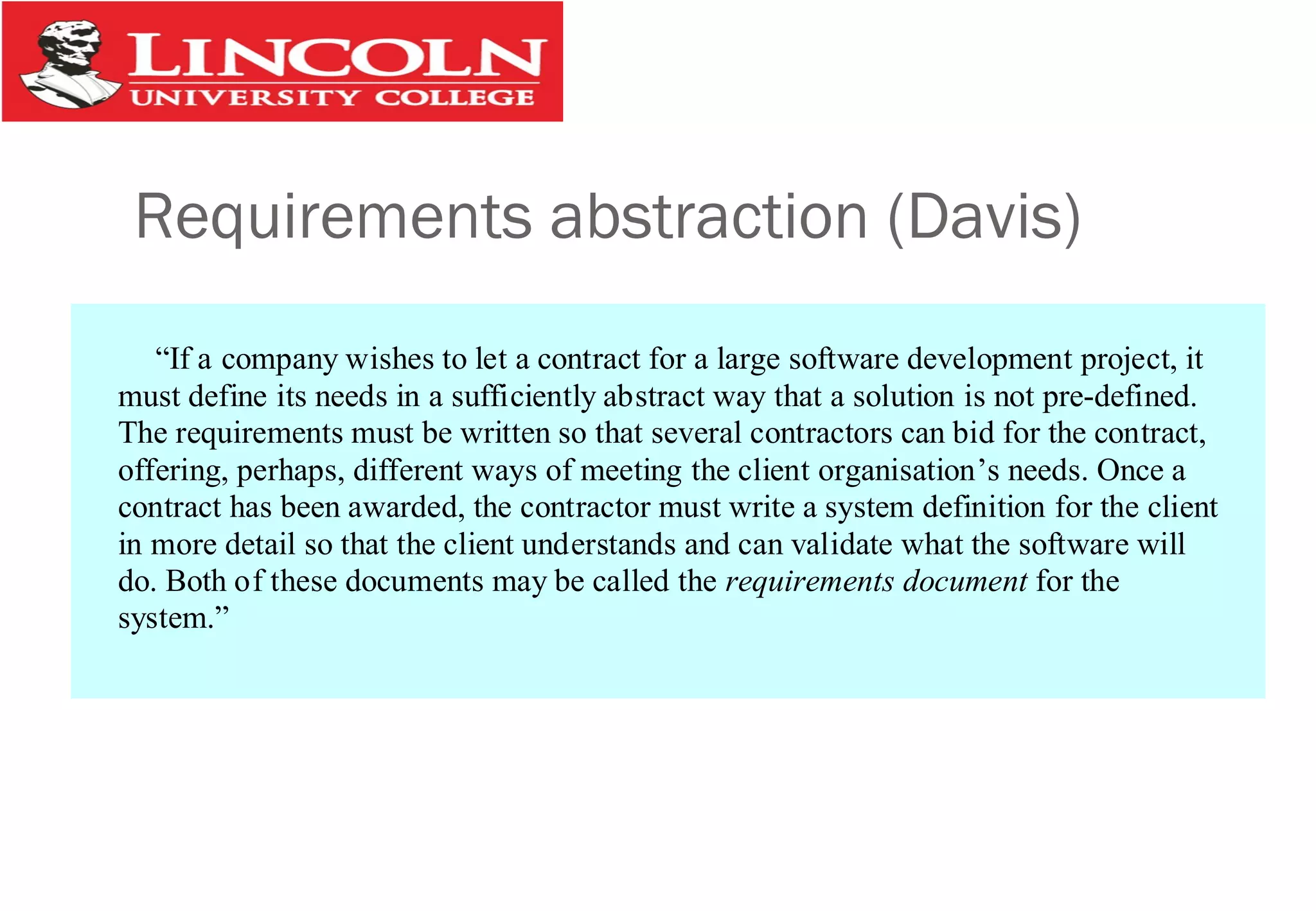Requirements abstraction (Davis)
“If a company wishes to let a contract for a large software development project, it
must define its needs in a sufficiently abstract way that a solution is not pre-defined.
The requirements must be written so that several contractors can bid for the contract,
offering, perhaps, different ways of meeting the client organisation’s needs. Once a
contract has been awarded, the contractor must write a system definition for the client
in more detail so that the client understands and can validate what the software will
do. Both of these documents may be called the requirements document for the
system.”
 